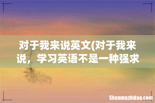 对于我来说,学习英语不是一种强求,而是一种乐趣的英文怎样写 对于我来说英文