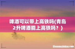 青岛2升啤酒能上高铁吗？ 啤酒可以带上高铁吗