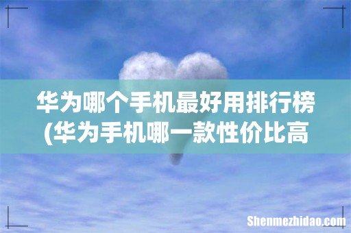 华为手机哪一款性价比高国产手机哪款比较好用 华为哪个手机最好用排行榜
