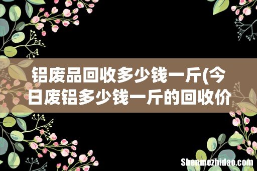 今日废铝多少钱一斤的回收价格表 铝废品回收多少钱一斤