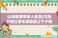 沈阳夕阳红老年跟团游辽宁夕阳红老年跟团游最新信息 山海集团带老人旅游