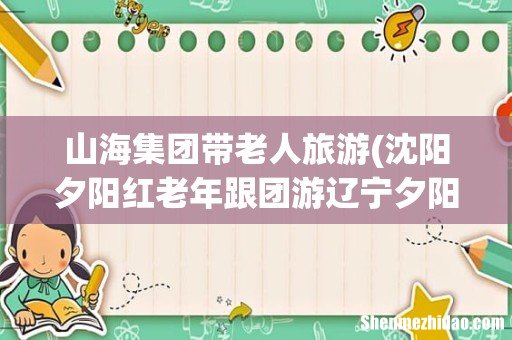 沈阳夕阳红老年跟团游辽宁夕阳红老年跟团游最新信息 山海集团带老人旅游