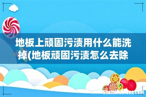 地板顽固污渍怎么去除- 地板上顽固污渍用什么能洗掉
