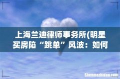 明星买房陷“跳单”风波：如何认定是关键，交易暗藏风险 上海兰迪律师事务所