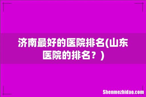 山东医院的排名？ 济南最好的医院排名