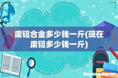 现在废铝多少钱一斤 废铝合金多少钱一斤