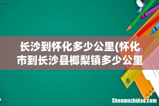 怀化市到长沙县榔梨镇多少公里 长沙到怀化多少公里
