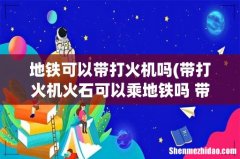带打火机火石可以乘地铁吗 带打火机火石可不可以乘地铁 地铁可以带打火机吗