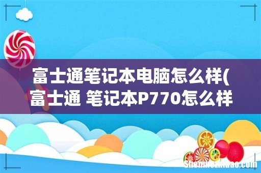 富士通 笔记本P770怎么样- 富士通笔记本电脑怎么样