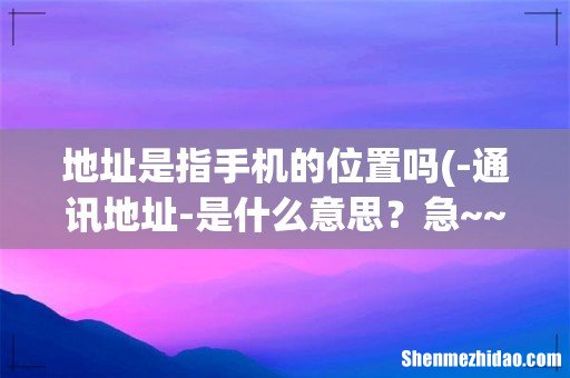 -通讯地址-是什么意思?急~~~ 地址是指手机的位置吗