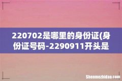 身份证号码-2290911开头是哪里 220702是哪里的身份证