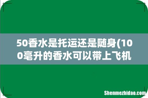 100毫升的香水可以带上飞机吗 50毫升香水可以带上飞机吗 50香水是托运还是随身