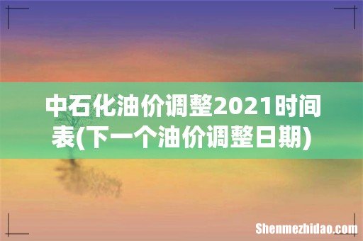 下一个油价调整日期 中石化油价调整2021时间表