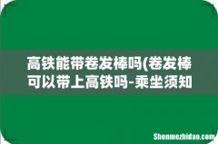 卷发棒可以带上高铁吗-乘坐须知 高铁能带卷发棒吗