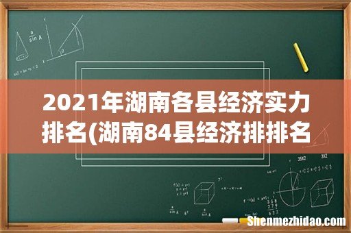 湖南84县经济排排名最新 2021年湖南各县经济实力排名