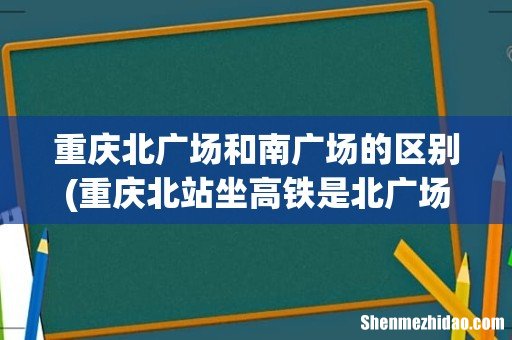 重庆北站坐高铁是北广场还是南广场? 重庆北广场和南广场的区别