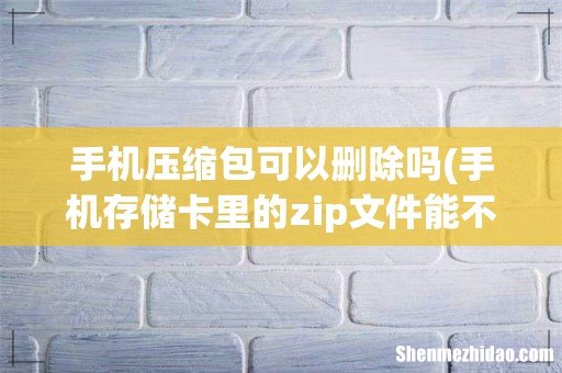 手机存储卡里的zip文件能不能删除 手机压缩包可以删除吗