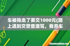 路上遇到交警查酒驾，我弃车跑了，但车被拖走了，这该怎么处罚呢，请专业点的回答 车被拖