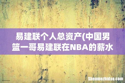 中国男篮一哥易建联在NBA的薪水有多少钱？ 易建联个人总资产