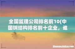 中国钢结构排名前十企业，谁知道啊说下1~1 全国监理公司排名前10