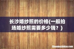 一般拍场婚纱照需要多少钱？ 长沙婚纱照的价格
