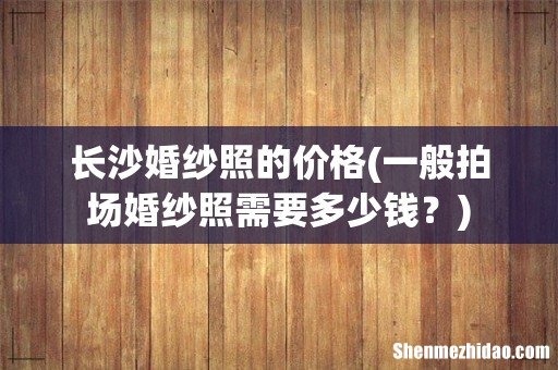 一般拍场婚纱照需要多少钱? 长沙婚纱照的价格