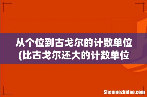 比古戈尔还大的计数单位是什么? 从个位到古戈尔的计数单位