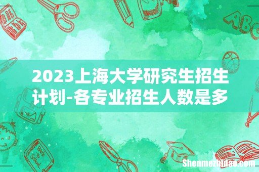 2023上海大学研究生招生计划-各专业招生人数是多少