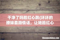 坏坏的撩妹套路情话，让她脸红心跳 干净了吗脸红心跳