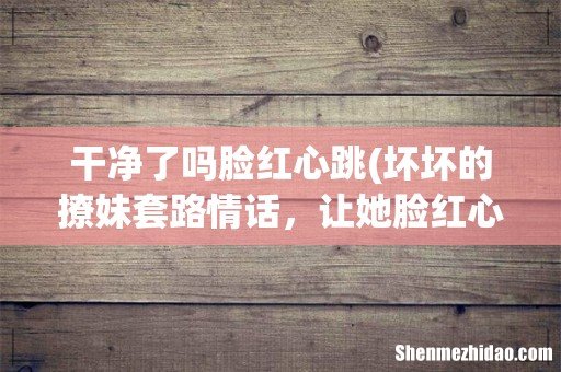 坏坏的撩妹套路情话,让她脸红心跳 干净了吗脸红心跳