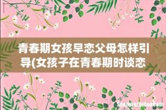 女孩子在青春期时谈恋爱，家长应该怎样正确引导？ 青春期女孩早恋父母怎样引导