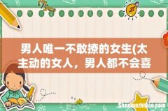 太主动的女人，男人都不会喜欢吗？ 男人唯一不敢撩的女生