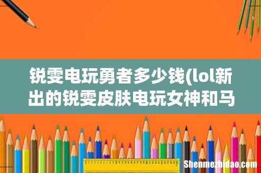lol新出的锐雯皮肤电玩女神和马年限定花木兰在将来哪个更珍贵 锐雯电玩勇者多少钱