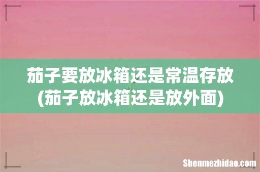 茄子放冰箱还是放外面 茄子要放冰箱还是常温存放