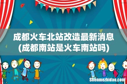 成都南站是火车南站吗 成都火车北站改造最新消息
