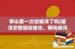 杨洋恋情疑似曝光，网传杨洋与旧爱李沁低调复合，这件事到底是真的假的？ 李沁第一次给杨