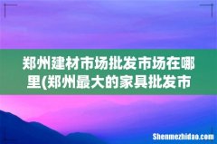 郑州最大的家具批发市场在哪 郑州建材市场批发市场在哪里