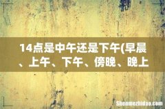 早晨、上午、下午、傍晚、晚上、深夜、凌晨是怎么区分的，分别是几点到几几点？ 14点是中