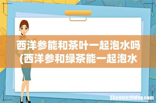 西洋参和绿茶能一起泡水喝吗 西洋参能和茶叶泡水吗 西洋参能和茶叶一起泡水吗