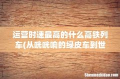 从咣咣响的绿皮车到世界上运营时速最高的什么高铁列车 运营时速最高的什么高铁列车