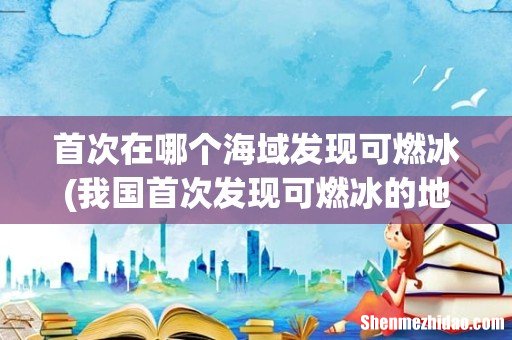 我国首次发现可燃冰的地方是哪里? 首次在哪个海域发现可燃冰