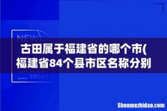 福建省84个县市区名称分别是？ 古田属于福建省的哪个市