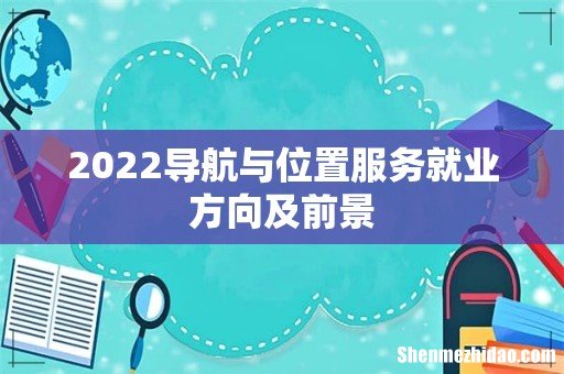 2022导航与位置服务就业方向及前景