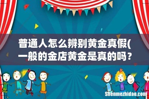 一般的金店黄金是真的吗? 普通人怎么辨别黄金真假