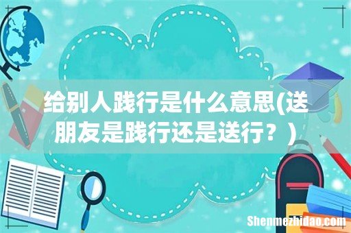 送朋友是践行还是送行? 给别人践行是什么意思