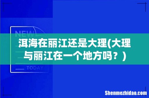 大理与丽江在一个地方吗？ 洱海在丽江还是大理