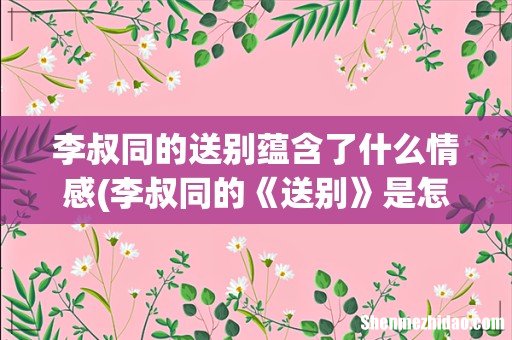 李叔同的《送别》是怎样体现送别这一层意思的 李叔同的送别蕴含了什么情感