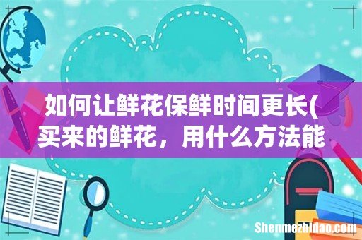 买来的鲜花,用什么方法能够保存的时间更久一点呢? 如何让鲜花保鲜时间更长