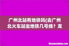 去广州北火车站坐地铁几号线？龙归去北站 广州北站有地铁吗