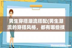 男生潮流的穿搭风格，都有哪些技巧呢？ 男生穿搭潮流搭配
